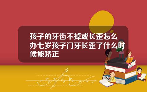 孩子的牙齿不掉或长歪怎么办七岁孩子门牙长歪了什么时候能矫正