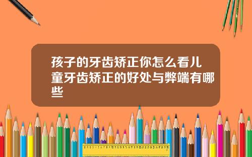 孩子的牙齿矫正你怎么看儿童牙齿矫正的好处与弊端有哪些