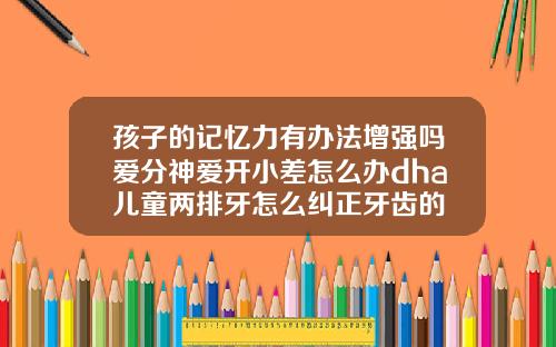 孩子的记忆力有办法增强吗爱分神爱开小差怎么办dha儿童两排牙怎么纠正牙齿的