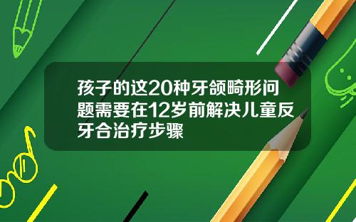 孩子的这20种牙颌畸形问题需要在12岁前解决儿童反牙合治疗步骤