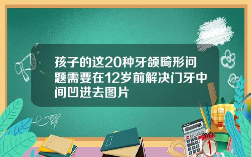 孩子的这20种牙颌畸形问题需要在12岁前解决门牙中间凹进去图片