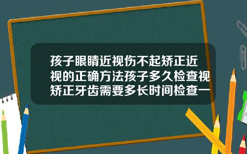 孩子眼睛近视伤不起矫正近视的正确方法孩子多久检查视矫正牙齿需要多长时间检查一下