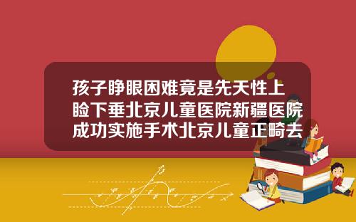 孩子睁眼困难竟是先天性上睑下垂北京儿童医院新疆医院成功实施手术北京儿童正畸去哪里比较好
