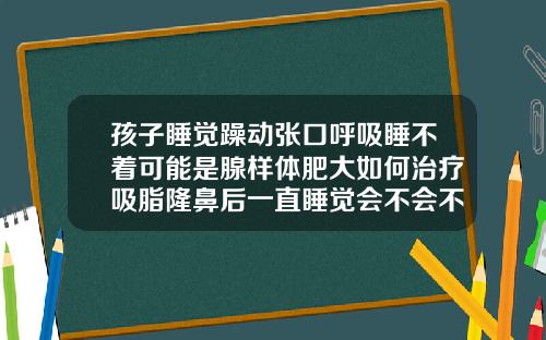 孩子睡觉躁动张口呼吸睡不着可能是腺样体肥大如何治疗吸脂隆鼻后一直睡觉会不会不太好