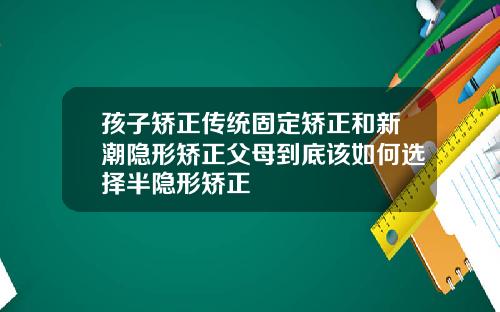 孩子矫正传统固定矫正和新潮隐形矫正父母到底该如何选择半隐形矫正