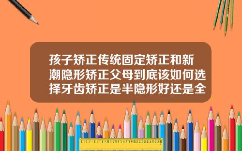 孩子矫正传统固定矫正和新潮隐形矫正父母到底该如何选择牙齿矫正是半隐形好还是全隐形好