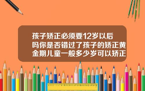 孩子矫正必须要12岁以后吗你是否错过了孩子的矫正黄金期儿童一般多少岁可以矫正牙齿