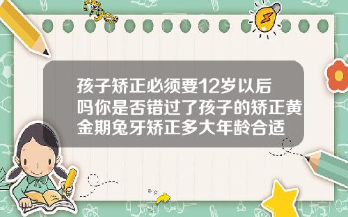孩子矫正必须要12岁以后吗你是否错过了孩子的矫正黄金期兔牙矫正多大年龄合适