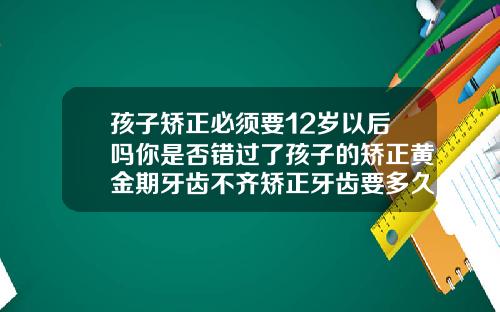 孩子矫正必须要12岁以后吗你是否错过了孩子的矫正黄金期牙齿不齐矫正牙齿要多久