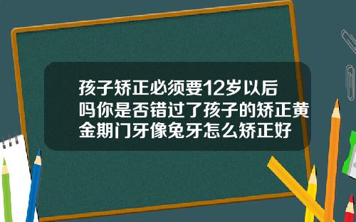 孩子矫正必须要12岁以后吗你是否错过了孩子的矫正黄金期门牙像兔牙怎么矫正好