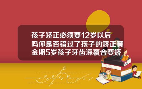 孩子矫正必须要12岁以后吗你是否错过了孩子的矫正黄金期5岁孩子牙齿深覆合要矫正吗