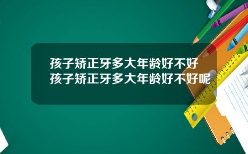 孩子矫正牙多大年龄好不好孩子矫正牙多大年龄好不好呢