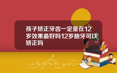 孩子矫正牙齿一定是在12岁效果最好吗12岁龅牙可以矫正吗