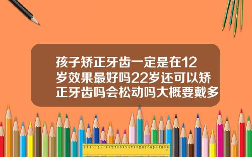孩子矫正牙齿一定是在12岁效果最好吗22岁还可以矫正牙齿吗会松动吗大概要戴多久牙套