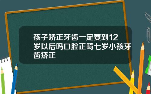 孩子矫正牙齿一定要到12岁以后吗口腔正畸七岁小孩牙齿矫正