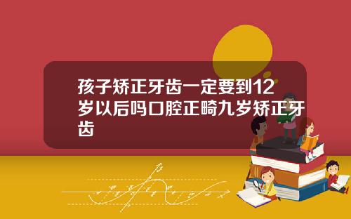 孩子矫正牙齿一定要到12岁以后吗口腔正畸九岁矫正牙齿