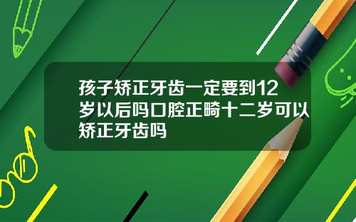 孩子矫正牙齿一定要到12岁以后吗口腔正畸十二岁可以矫正牙齿吗