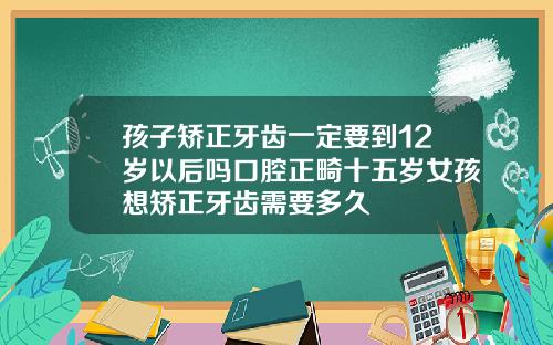 孩子矫正牙齿一定要到12岁以后吗口腔正畸十五岁女孩想矫正牙齿需要多久