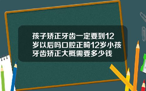 孩子矫正牙齿一定要到12岁以后吗口腔正畸12岁小孩牙齿矫正大概需要多少钱