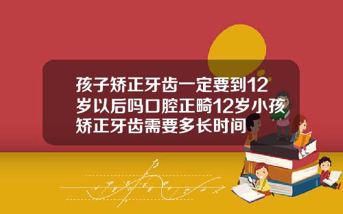 孩子矫正牙齿一定要到12岁以后吗口腔正畸12岁小孩矫正牙齿需要多长时间