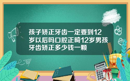 孩子矫正牙齿一定要到12岁以后吗口腔正畸12岁男孩牙齿矫正多少钱一颗