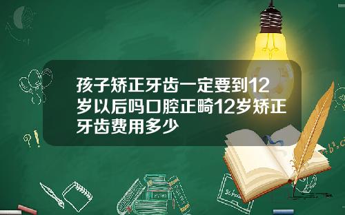 孩子矫正牙齿一定要到12岁以后吗口腔正畸12岁矫正牙齿费用多少