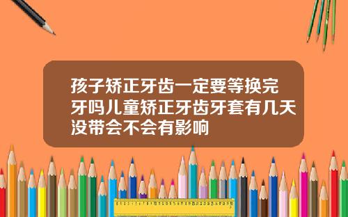 孩子矫正牙齿一定要等换完牙吗儿童矫正牙齿牙套有几天没带会不会有影响