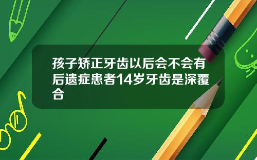 孩子矫正牙齿以后会不会有后遗症患者14岁牙齿是深覆合