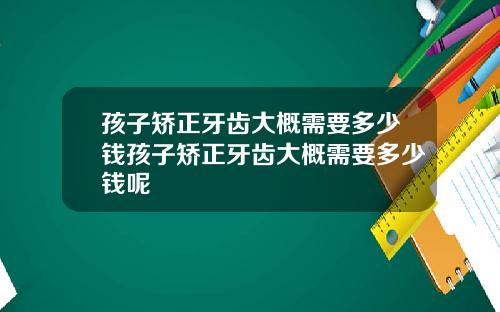 孩子矫正牙齿大概需要多少钱孩子矫正牙齿大概需要多少钱呢