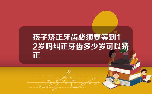 孩子矫正牙齿必须要等到12岁吗纠正牙齿多少岁可以矫正