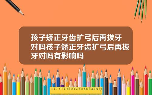 孩子矫正牙齿扩弓后再拔牙对吗孩子矫正牙齿扩弓后再拔牙对吗有影响吗