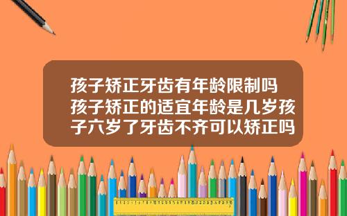 孩子矫正牙齿有年龄限制吗孩子矫正的适宜年龄是几岁孩子六岁了牙齿不齐可以矫正吗