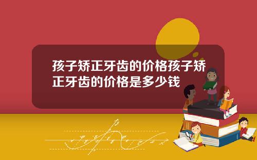 孩子矫正牙齿的价格孩子矫正牙齿的价格是多少钱