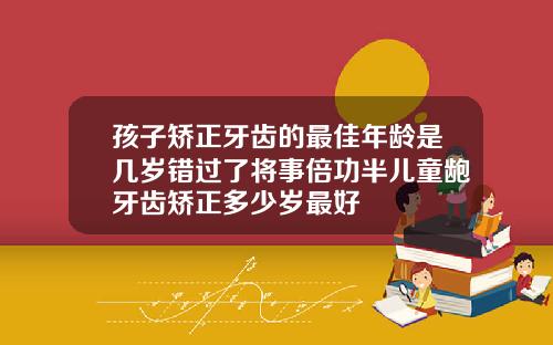 孩子矫正牙齿的最佳年龄是几岁错过了将事倍功半儿童龅牙齿矫正多少岁最好