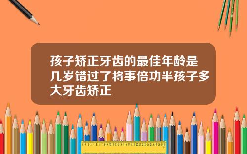 孩子矫正牙齿的最佳年龄是几岁错过了将事倍功半孩子多大牙齿矫正