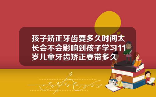 孩子矫正牙齿要多久时间太长会不会影响到孩子学习11岁儿童牙齿矫正要带多久