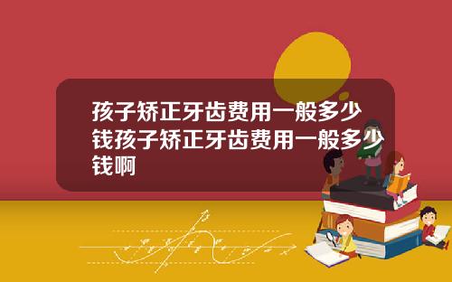 孩子矫正牙齿费用一般多少钱孩子矫正牙齿费用一般多少钱啊