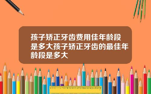 孩子矫正牙齿费用佳年龄段是多大孩子矫正牙齿的最佳年龄段是多大