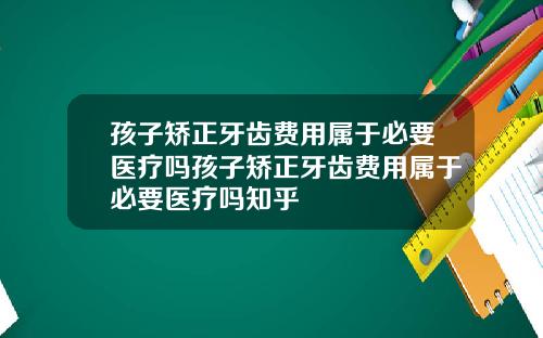孩子矫正牙齿费用属于必要医疗吗孩子矫正牙齿费用属于必要医疗吗知乎