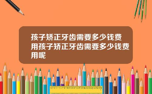 孩子矫正牙齿需要多少钱费用孩子矫正牙齿需要多少钱费用呢