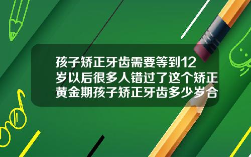 孩子矫正牙齿需要等到12岁以后很多人错过了这个矫正黄金期孩子矫正牙齿多少岁合适