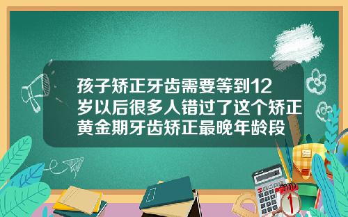孩子矫正牙齿需要等到12岁以后很多人错过了这个矫正黄金期牙齿矫正最晚年龄段