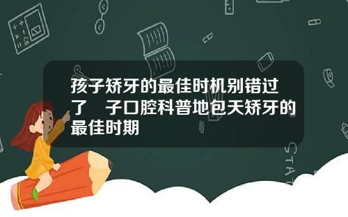 孩子矫牙的最佳时机别错过了葉子口腔科普地包天矫牙的最佳时期
