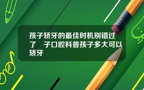 孩子矫牙的最佳时机别错过了葉子口腔科普孩子多大可以矫牙
