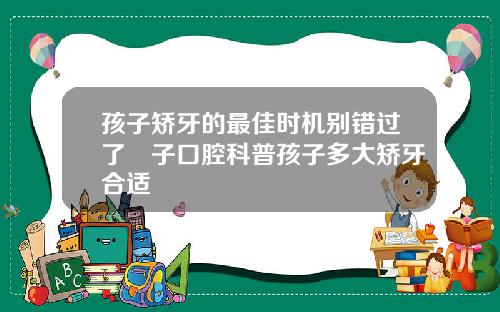 孩子矫牙的最佳时机别错过了葉子口腔科普孩子多大矫牙合适