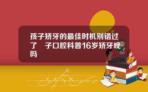 孩子矫牙的最佳时机别错过了葉子口腔科普16岁矫牙晚吗
