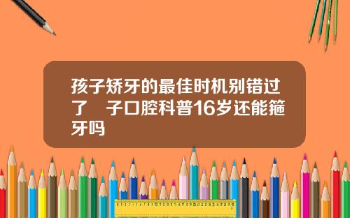 孩子矫牙的最佳时机别错过了葉子口腔科普16岁还能箍牙吗