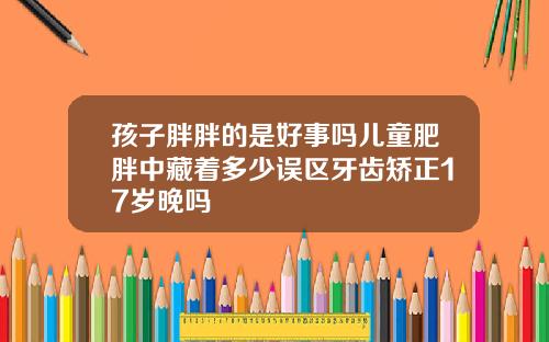 孩子胖胖的是好事吗儿童肥胖中藏着多少误区牙齿矫正17岁晚吗