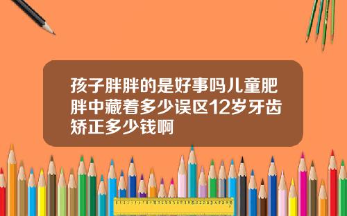 孩子胖胖的是好事吗儿童肥胖中藏着多少误区12岁牙齿矫正多少钱啊