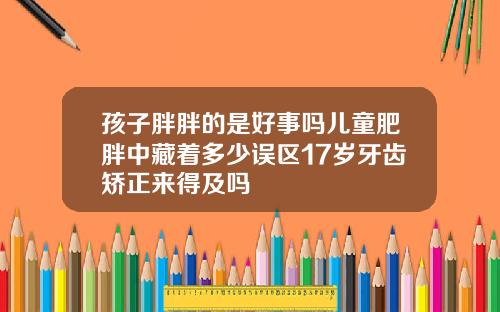 孩子胖胖的是好事吗儿童肥胖中藏着多少误区17岁牙齿矫正来得及吗